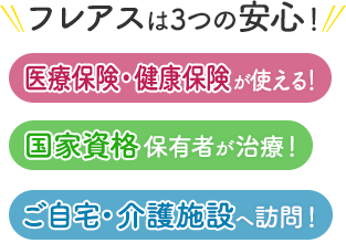 フレアスは3つの安心！医療保険・健康保険が使える！国家資格保有者が治療！ご自宅・介護施設へ訪問マッサージ！大阪府大阪市鶴見区